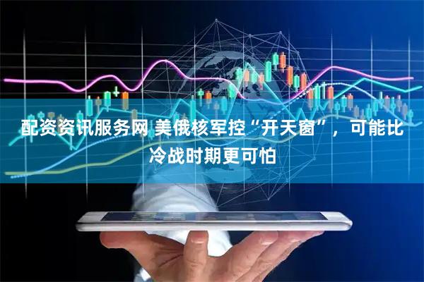 配资资讯服务网 美俄核军控“开天窗”，可能比冷战时期更可怕