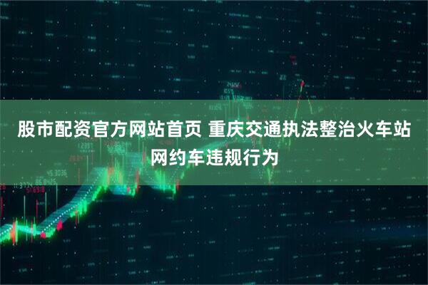 股市配资官方网站首页 重庆交通执法整治火车站网约车违规行为