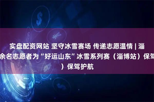 实盘配资网站 坚守冰雪赛场 传递志愿温情 | 淄博20余名志愿者为“好运山东”冰雪系列赛（淄博站）保驾护航