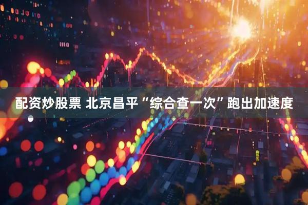 配资炒股票 北京昌平“综合查一次”跑出加速度