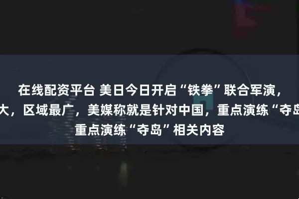 在线配资平台 美日今日开启“铁拳”联合军演，规模历年最大，区域最广，美媒称就是针对中国，重点演练“夺岛”相关内容