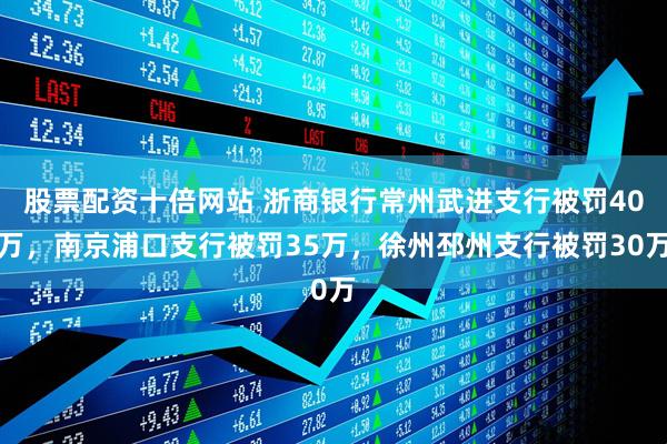 股票配资十倍网站 浙商银行常州武进支行被罚40万，南京浦口支行被罚35万，徐州邳州支行被罚30万