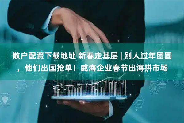 散户配资下载地址 新春走基层 | 别人过年团圆，他们出国抢单！威海企业春节出海拼市场