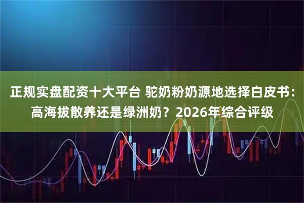正规实盘配资十大平台 驼奶粉奶源地选择白皮书：高海拔散养还是绿洲奶？2026年综合评级