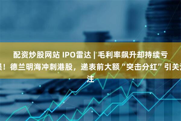 配资炒股网站 IPO雷达 | 毛利率飙升却持续亏损！德兰明海冲刺港股，递表前大额“突击分红”引关注