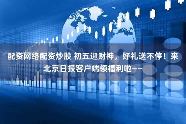 配资网络配资炒股 初五迎财神，好礼送不停！来北京日报客户端领福利啦——
