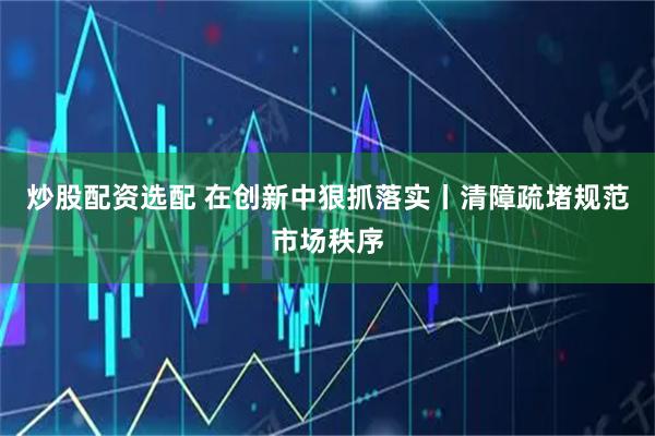 炒股配资选配 在创新中狠抓落实丨清障疏堵规范市场秩序