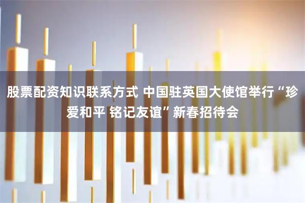 股票配资知识联系方式 中国驻英国大使馆举行“珍爱和平 铭记友谊”新春招待会