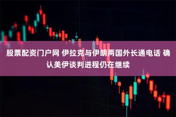 股票配资门户网 伊拉克与伊朗两国外长通电话 确认美伊谈判进程仍在继续