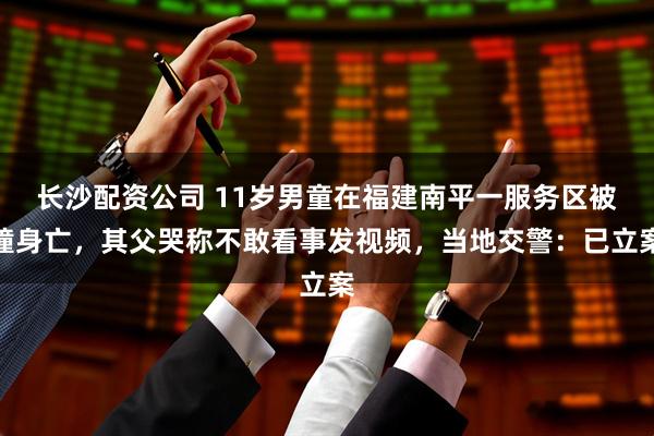 长沙配资公司 11岁男童在福建南平一服务区被撞身亡，其父哭称不敢看事发视频，当地交警：已立案