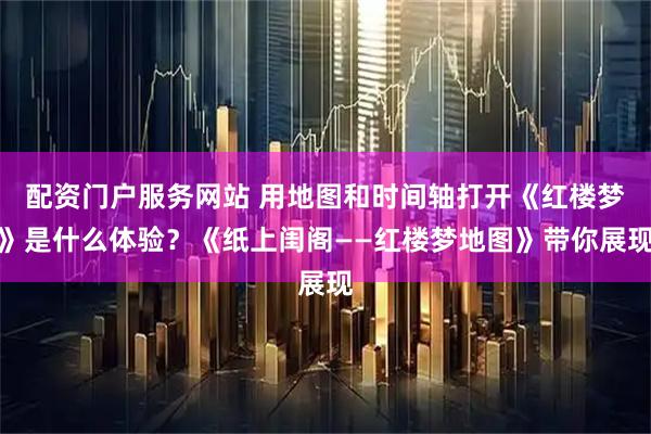 配资门户服务网站 用地图和时间轴打开《红楼梦》是什么体验？《纸上闺阁——红楼梦地图》带你展现
