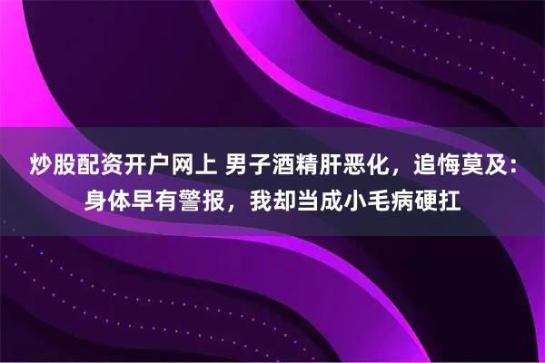 炒股配资开户网上 男子酒精肝恶化，追悔莫及：身体早有警报，我却当成小毛病硬扛