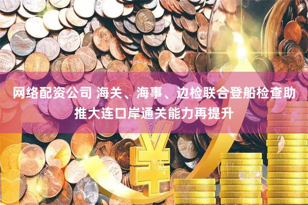 网络配资公司 海关、海事、边检联合登船检查助推大连口岸通关能力再提升