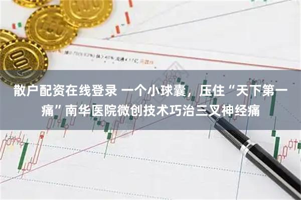 散户配资在线登录 一个小球囊，压住“天下第一痛”南华医院微创技术巧治三叉神经痛