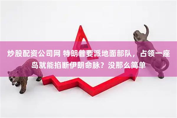 炒股配资公司网 特朗普要派地面部队，占领一座岛就能掐断伊朗命脉？没那么简单