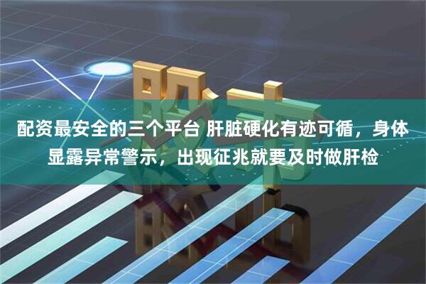 配资最安全的三个平台 肝脏硬化有迹可循，身体显露异常警示，出现征兆就要及时做肝检