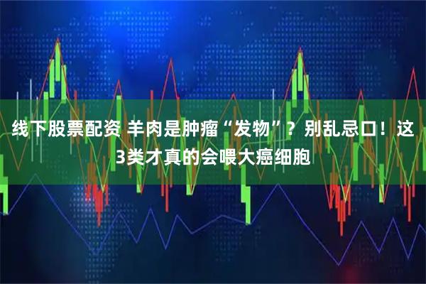 线下股票配资 羊肉是肿瘤“发物”？别乱忌口！这3类才真的会喂大癌细胞