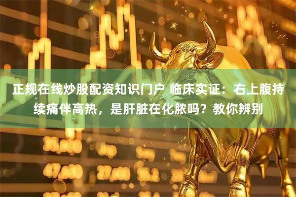 正规在线炒股配资知识门户 临床实证：右上腹持续痛伴高热，是肝脏在化脓吗？教你辨别