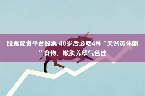 股票配资平台股票 40岁后必吃4种“天然黄体酮”食物，嫩肤养颜气色佳