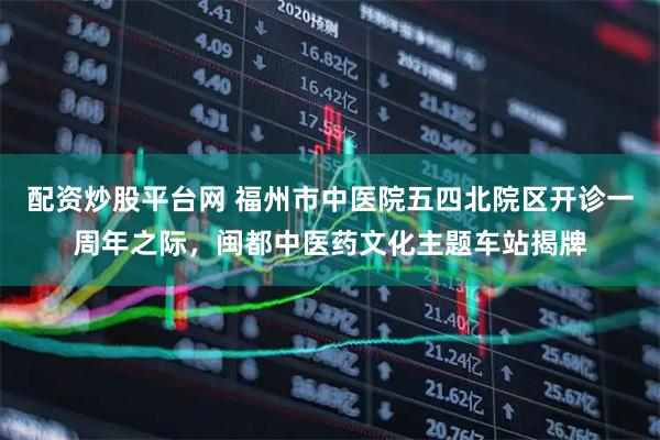 配资炒股平台网 福州市中医院五四北院区开诊一周年之际，闽都中医药文化主题车站揭牌