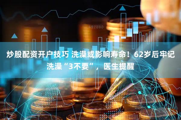 炒股配资开户技巧 洗澡或影响寿命！62岁后牢记洗澡“3不要”，医生提醒