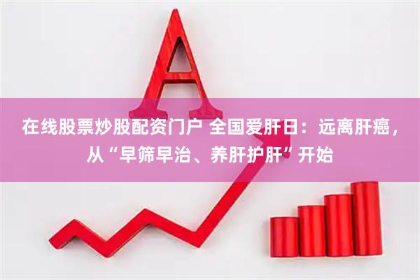 在线股票炒股配资门户 全国爱肝日：远离肝癌，从“早筛早治、养肝护肝”开始