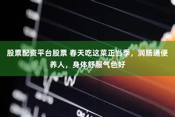 股票配资平台股票 春天吃这菜正当季，润肠通便养人，身体舒服气色好