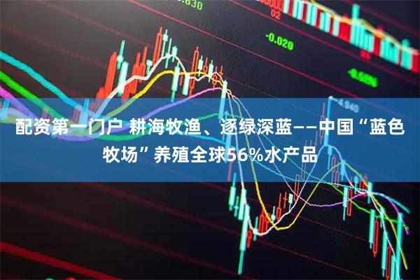 配资第一门户 耕海牧渔、逐绿深蓝——中国“蓝色牧场”养殖全球56%水产品