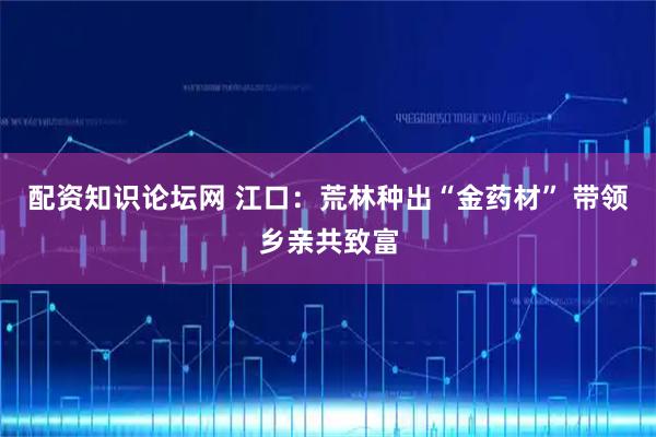 配资知识论坛网 江口：荒林种出“金药材” 带领乡亲共致富