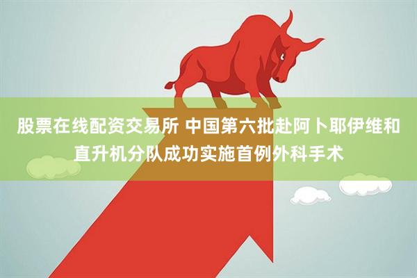 股票在线配资交易所 中国第六批赴阿卜耶伊维和直升机分队成功实施首例外科手术