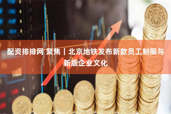 配资排排网 聚焦｜北京地铁发布新款员工制服与新版企业文化