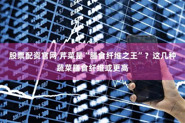 股票配资官网 芹菜是“膳食纤维之王”？这几种蔬菜膳食纤维或更高