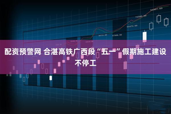 配资预警网 合湛高铁广西段“五一”假期施工建设不停工
