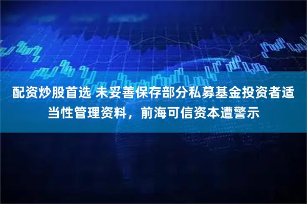 配资炒股首选 未妥善保存部分私募基金投资者适当性管理资料，前海可信资本遭警示