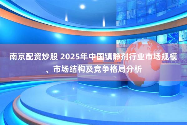 南京配资炒股 2025年中国镇静剂行业市场规模、市场结构及竞争格局分析