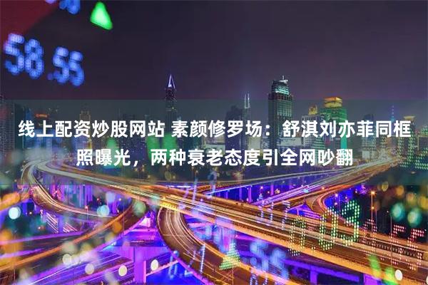 线上配资炒股网站 素颜修罗场：舒淇刘亦菲同框照曝光，两种衰老态度引全网吵翻