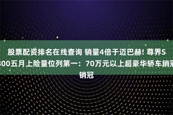股票配资排名在线查询 销量4倍于迈巴赫! 尊界S800五月上险量位列第一：70万元以上超豪华轿车销冠