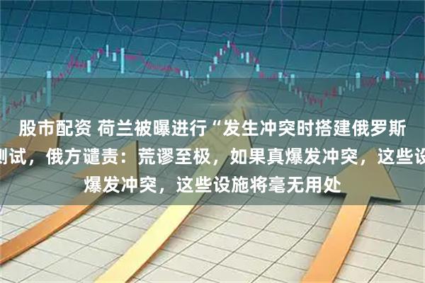 股市配资 荷兰被曝进行“发生冲突时搭建俄罗斯战俘营方案”测试，俄方谴责：荒谬至极，如果真爆发冲突，这些设施将毫无用处
