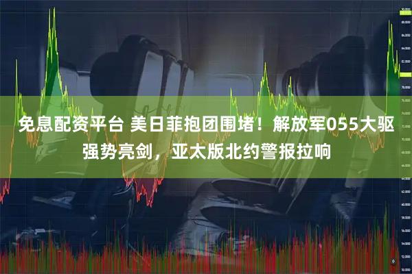 免息配资平台 美日菲抱团围堵！解放军055大驱强势亮剑，亚太版北约警报拉响