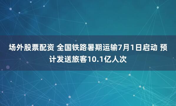 场外股票配资 全国铁路暑期运输7月1日启动 预计发送旅客10.1亿人次