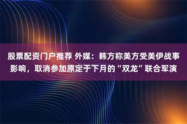 股票配资门户推荐 外媒：韩方称美方受美伊战事影响，取消参加原定于下月的“双龙”联合军演