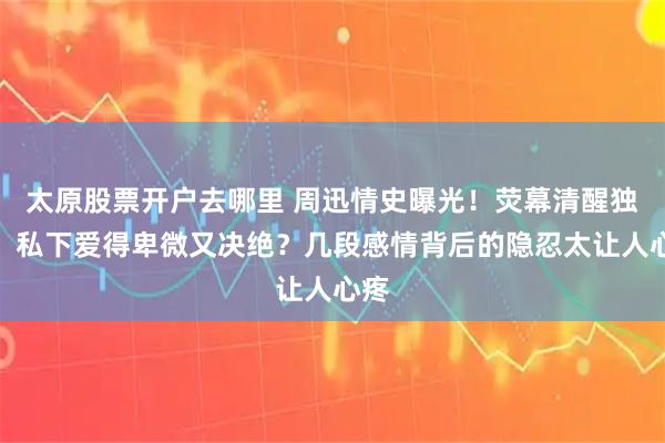太原股票开户去哪里 周迅情史曝光！荧幕清醒独立，私下爱得卑微又决绝？几段感情背后的隐忍太让人心疼